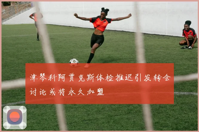 津琴科阿贾克斯体检推迟引发转会讨论或将永久加盟