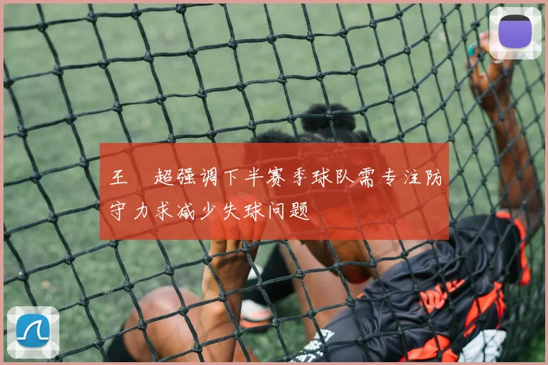 王燊超强调下半赛季球队需专注防守力求减少失球问题