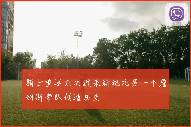 骑士重返东决迎来新纪元另一个詹姆斯带队创造历史