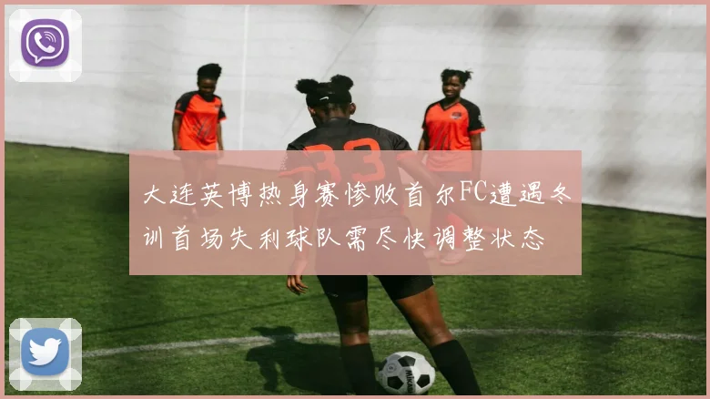 大连英博热身赛惨败首尔FC遭遇冬训首场失利球队需尽快调整状态