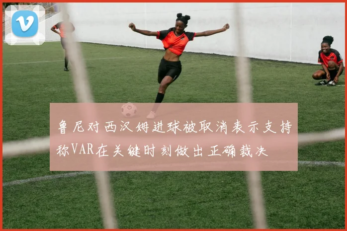 鲁尼对西汉姆进球被取消表示支持称VAR在关键时刻做出正确裁决