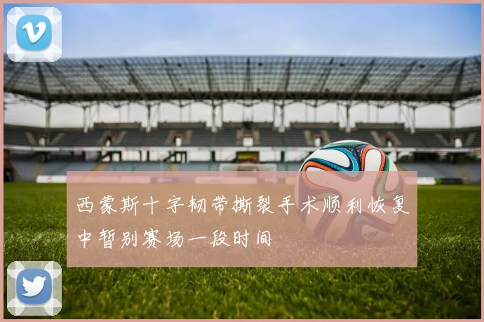 西蒙斯十字韧带撕裂手术顺利恢复中暂别赛场一段时间