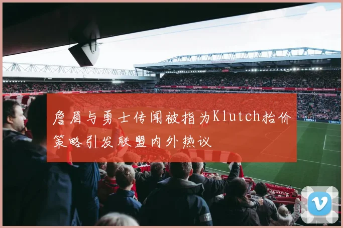 詹眉与勇士传闻被指为Klutch抬价策略引发联盟内外热议