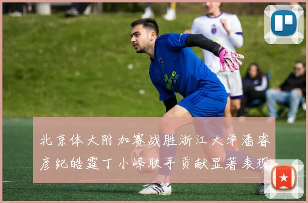 北京体大附加赛战胜浙江大学潘睿彦纪皓霆丁小峰联手贡献显著表现