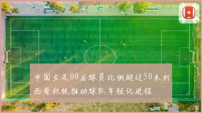 中国女足00后球员比例超过50米利西奇积极推动球队年轻化进程