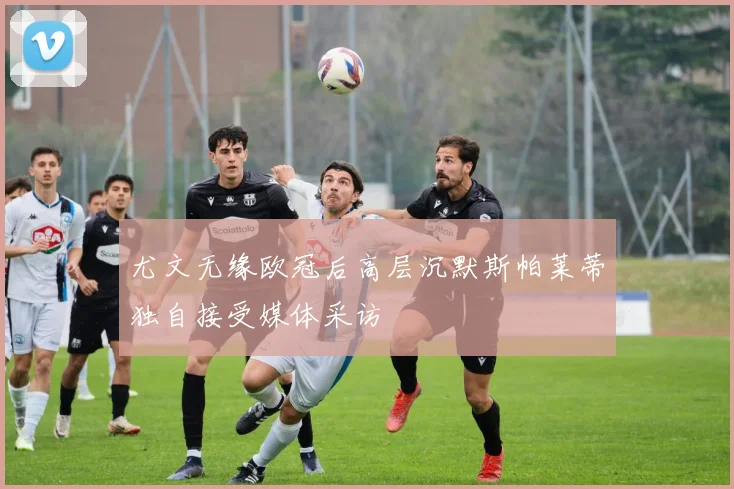 尤文无缘欧冠后高层沉默斯帕莱蒂独自接受媒体采访